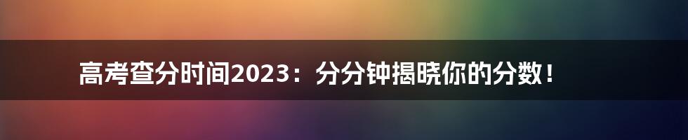 高考查分时间2023:分分钟揭晓你的分数!