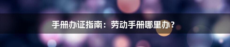 手册办证指南：劳动手册哪里办？