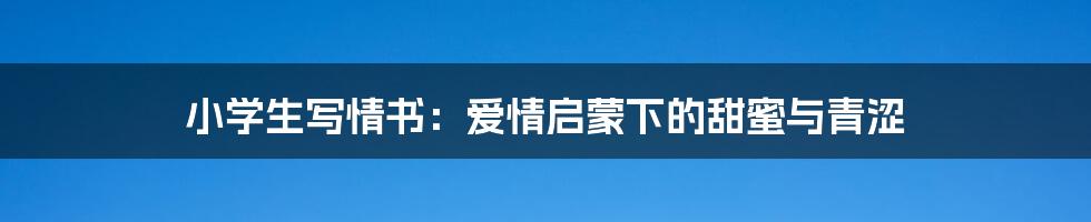 小学生写情书:爱情启蒙下的甜蜜与青涩