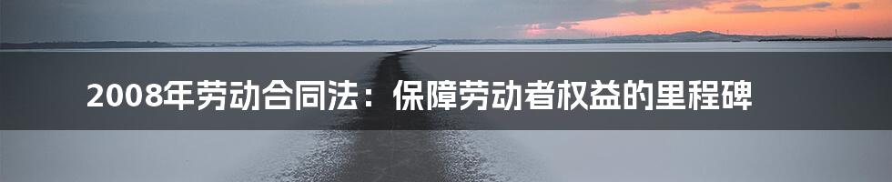 2008年劳动合同法：保障劳动者权益的里程碑