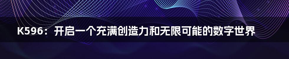 K596:开启一个充满创造力和无限可能的数字世界