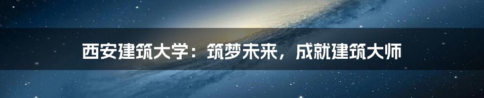 西安建筑大学：筑梦未来，成就建筑大师