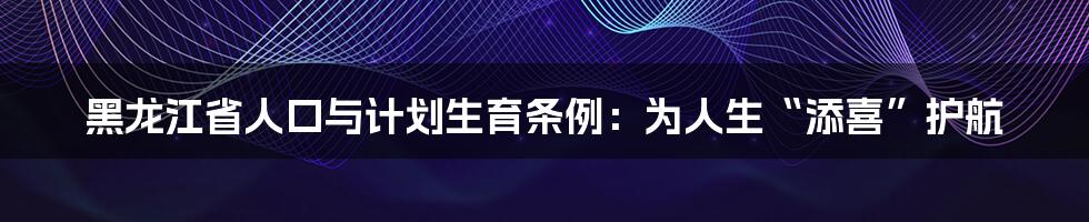 黑龙江省人口与计划生育条例：为人生“添喜”护航