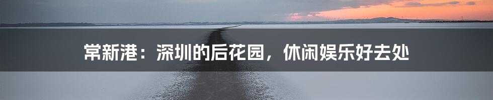 常新港：深圳的后花园，休闲娱乐好去处