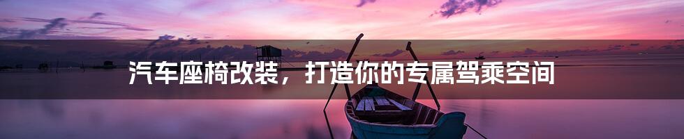汽车座椅改装,打造你的专属驾乘空间