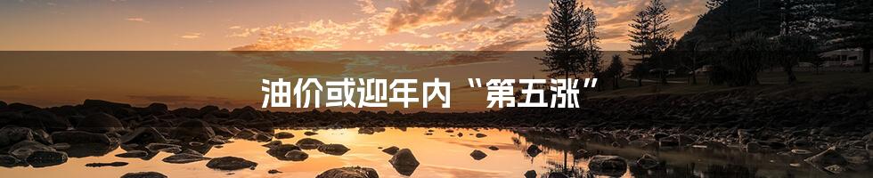 油价或迎年内“第五涨”
