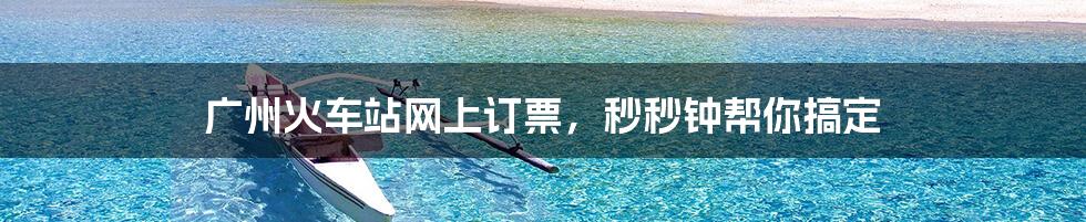 广州火车站网上订票,秒秒钟帮你搞定