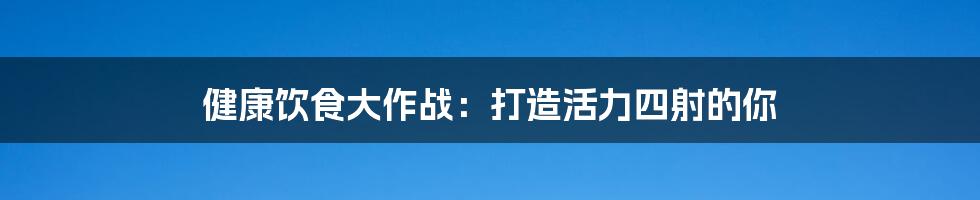 健康饮食大作战:打造活力四射的你
