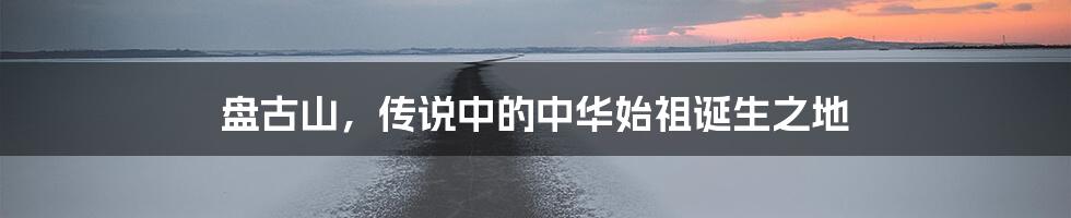盘古山,传说中的中华始祖诞生之地