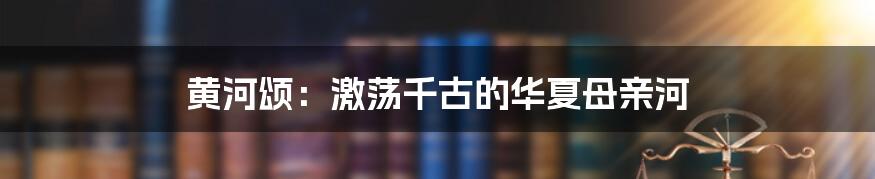 黄河颂：激荡千古的华夏母亲河