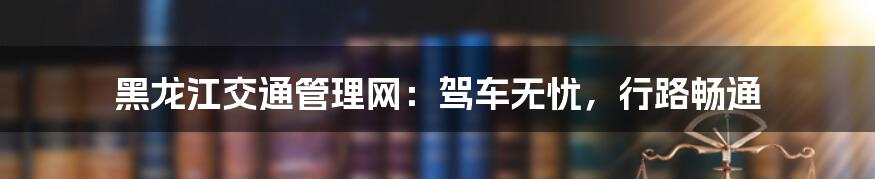 黑龙江交通管理网:驾车无忧,行路畅通