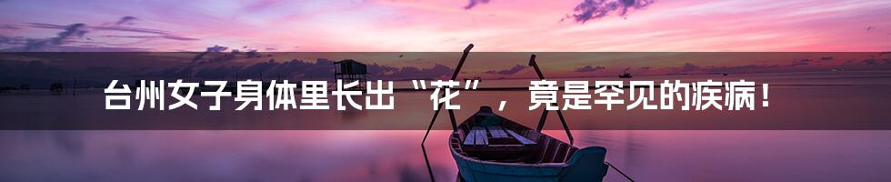 台州女子身体里长出“花”,竟是罕见的疾病!