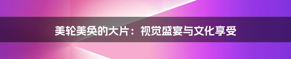 美轮美奂的大片:视觉盛宴与文化享受