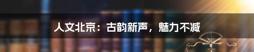 人文北京:古韵新声,魅力不减