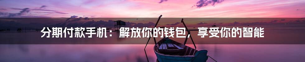 分期付款手机:解放你的钱包,享受你的智能
