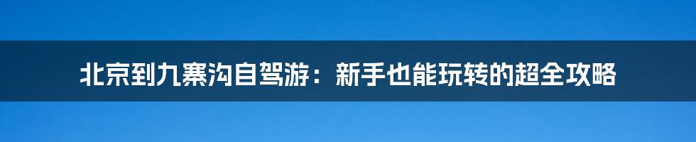 北京到九寨沟自驾游:新手也能玩转的超全攻略