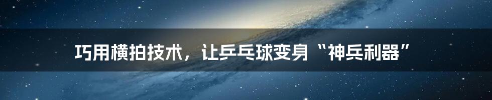 巧用横拍技术,让乒乓球变身“神兵利器”
