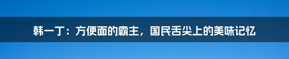 韩一丁:方便面的霸主,国民舌尖上的美味记忆