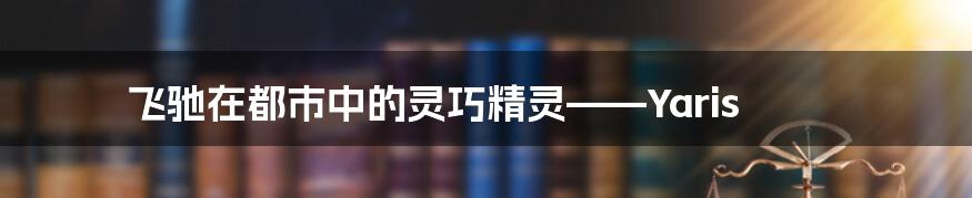 飞驰在都市中的灵巧精灵——Yaris