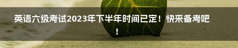 英语六级考试2023年下半年时间已定！快来备考吧！