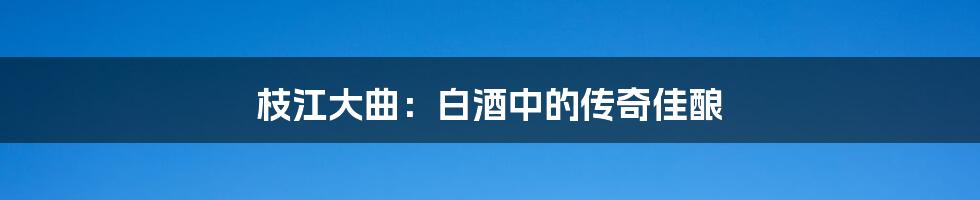 枝江大曲:白酒中的传奇佳酿