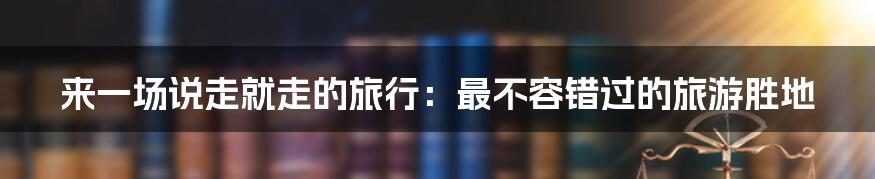 来一场说走就走的旅行：最不容错过的旅游胜地