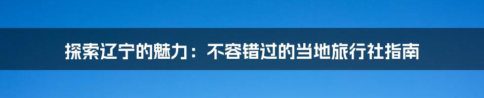 探索辽宁的魅力:不容错过的当地旅行社指南