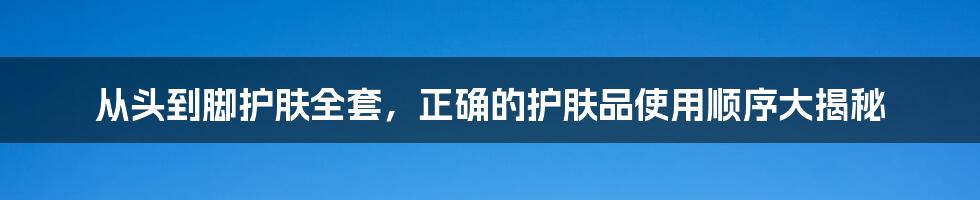 从头到脚护肤全套，正确的护肤品使用顺序大揭秘