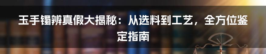 玉手镯辨真假大揭秘:从选料到工艺,全方位鉴定指南