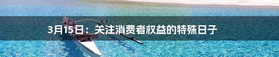 3月15日：关注消费者权益的特殊日子