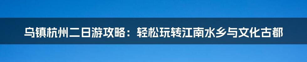 乌镇杭州二日游攻略:轻松玩转江南水乡与文化古都