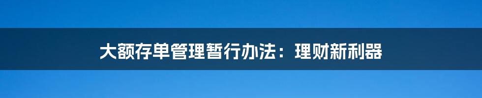 大额存单管理暂行办法：理财新利器