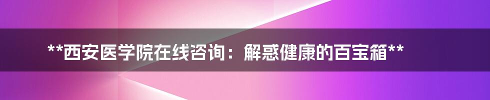 **西安医学院在线咨询:解惑健康的百宝箱**