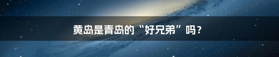 黄岛是青岛的“好兄弟”吗？