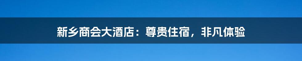 新乡商会大酒店：尊贵住宿，非凡体验