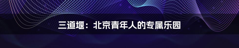 三道堰:北京青年人的专属乐园