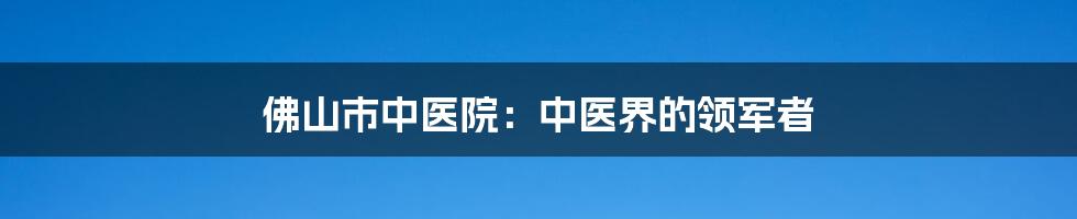 佛山市中医院:中医界的领军者