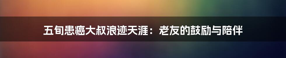 五旬患癌大叔浪迹天涯:老友的鼓励与陪伴