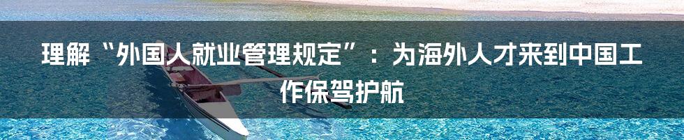 理解“外国人就业管理规定”：为海外人才来到中国工作保驾护航