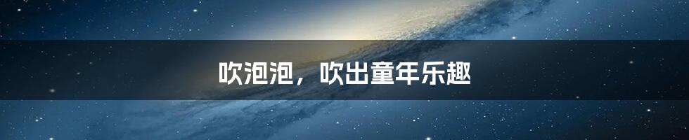 吹泡泡,吹出童年乐趣