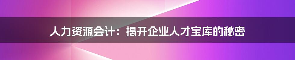 人力资源会计：揭开企业人才宝库的秘密