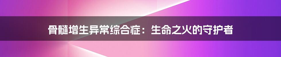 骨髓增生异常综合症:生命之火的守护者