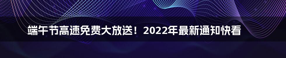 端午节高速免费大放送！2022年最新通知快看