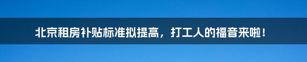 北京租房补贴标准拟提高,打工人的福音来啦!