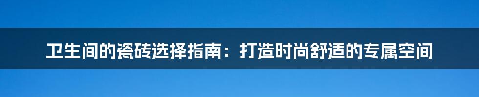卫生间的瓷砖选择指南:打造时尚舒适的专属空间