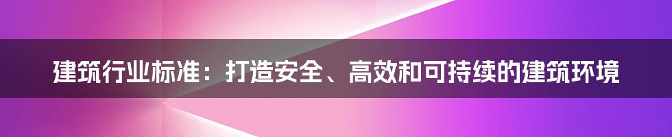 建筑行业标准:打造安全、高效和可持续的建筑环境