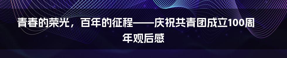 青春的荣光，百年的征程——庆祝共青团成立100周年观后感