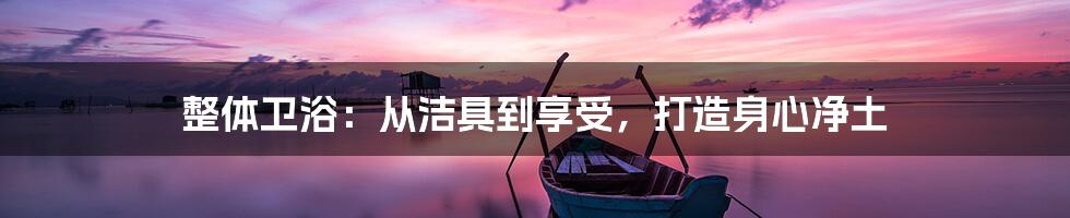 整体卫浴：从洁具到享受，打造身心净土