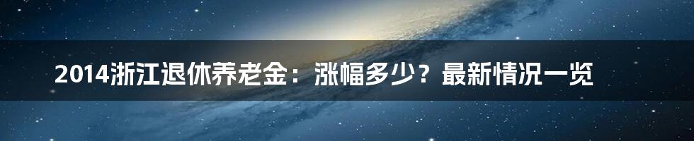 2014浙江退休养老金:涨幅多少?最新情况一览