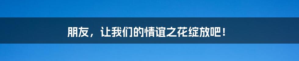 朋友,让我们的情谊之花绽放吧!